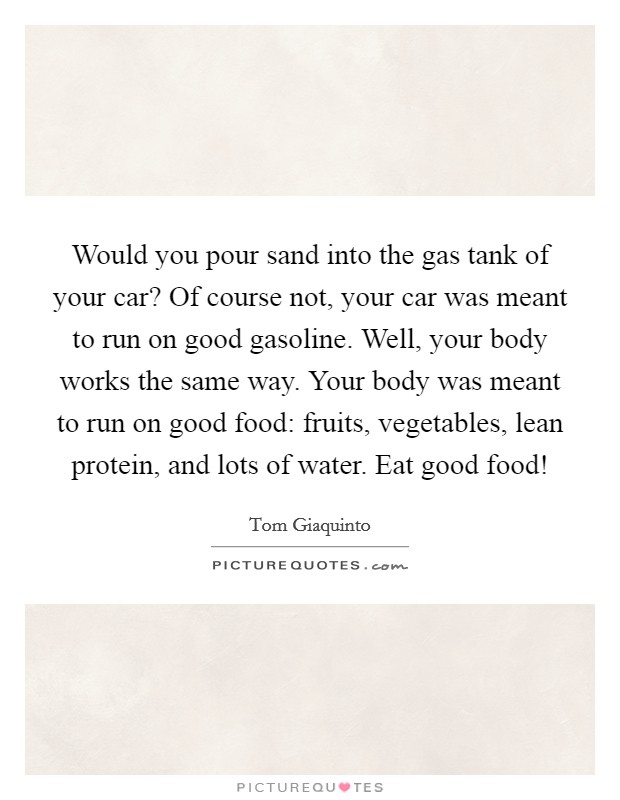 Would you pour sand into the gas tank of your car? Of course not, your car was meant to run on good gasoline. Well, your body works the same way. Your body was meant to run on good food: fruits, vegetables, lean protein, and lots of water. Eat good food! Picture Quote #1
