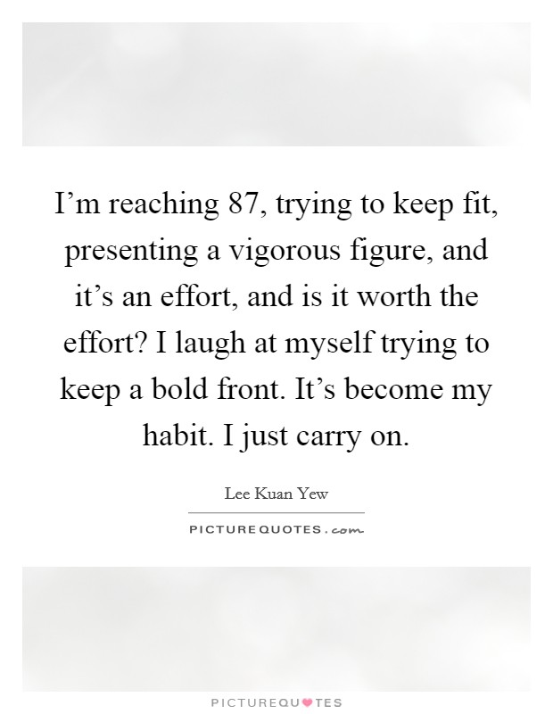 I'm reaching 87, trying to keep fit, presenting a vigorous figure, and it's an effort, and is it worth the effort? I laugh at myself trying to keep a bold front. It's become my habit. I just carry on. Picture Quote #1
