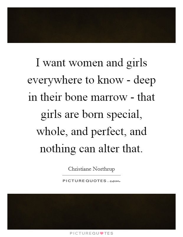 I want women and girls everywhere to know - deep in their bone marrow - that girls are born special, whole, and perfect, and nothing can alter that Picture Quote #1