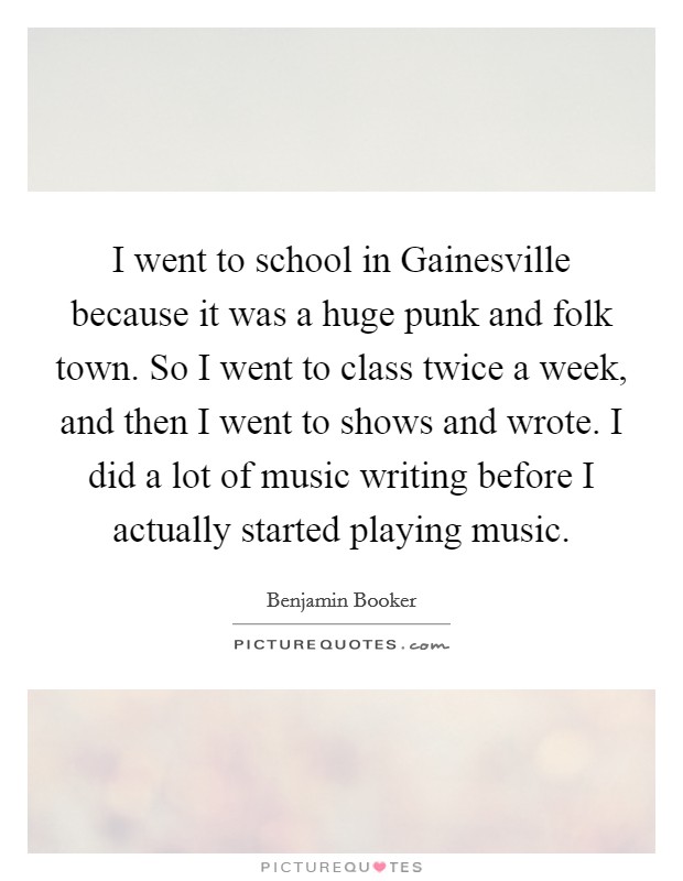 I went to school in Gainesville because it was a huge punk and folk town. So I went to class twice a week, and then I went to shows and wrote. I did a lot of music writing before I actually started playing music Picture Quote #1