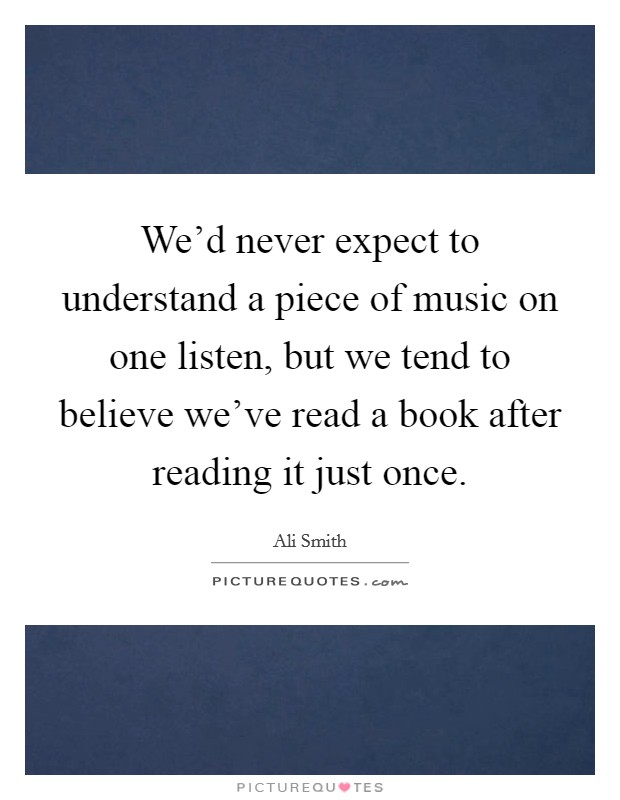 We’d never expect to understand a piece of music on one listen, but we tend to believe we’ve read a book after reading it just once Picture Quote #1