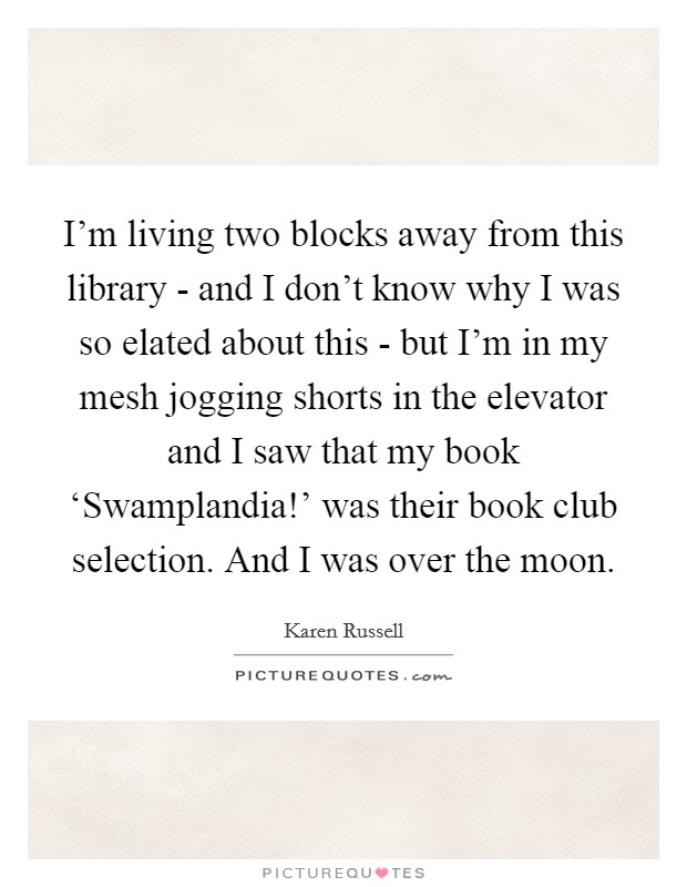 I’m living two blocks away from this library - and I don’t know why I was so elated about this - but I’m in my mesh jogging shorts in the elevator and I saw that my book ‘Swamplandia!’ was their book club selection. And I was over the moon Picture Quote #1