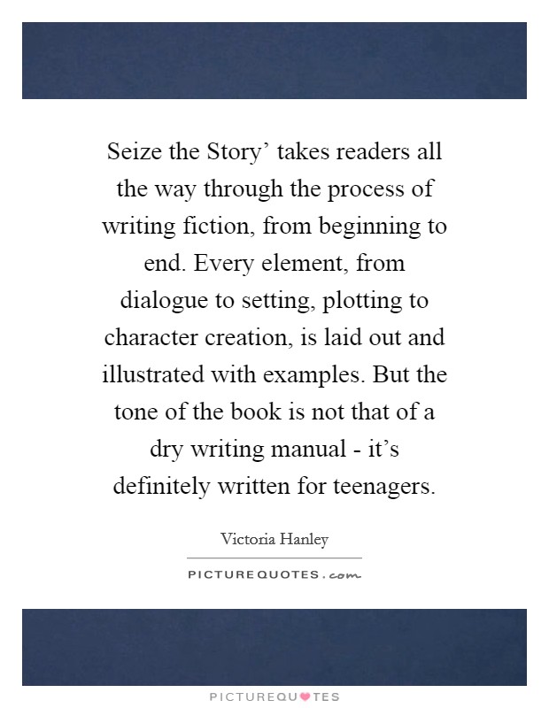 Seize the Story' takes readers all the way through the process of writing fiction, from beginning to end. Every element, from dialogue to setting, plotting to character creation, is laid out and illustrated with examples. But the tone of the book is not that of a dry writing manual - it's definitely written for teenagers. Picture Quote #1
