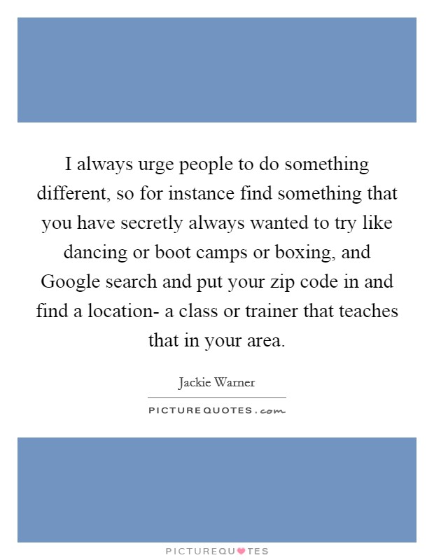I always urge people to do something different, so for instance find something that you have secretly always wanted to try like dancing or boot camps or boxing, and Google search and put your zip code in and find a location- a class or trainer that teaches that in your area Picture Quote #1