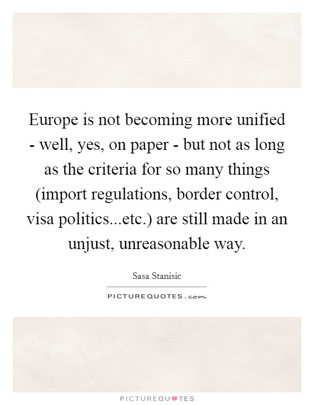 Europe is not becoming more unified - well, yes, on paper - but not as long as the criteria for so many things (import regulations, border control, visa politics...etc.) are still made in an unjust, unreasonable way Picture Quote #1