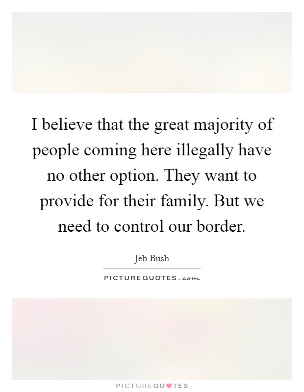 I believe that the great majority of people coming here illegally have no other option. They want to provide for their family. But we need to control our border Picture Quote #1