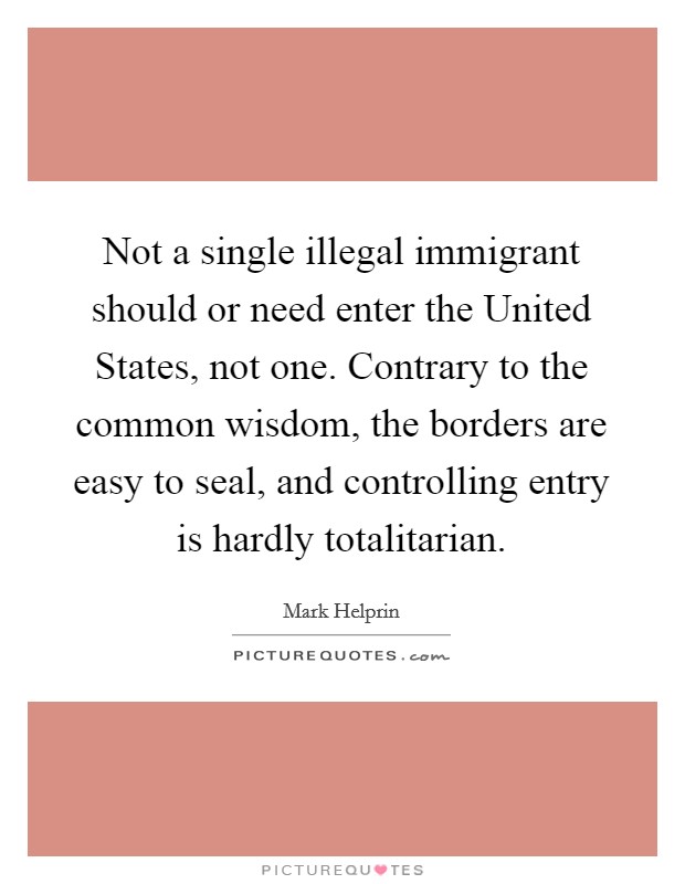 Not a single illegal immigrant should or need enter the United States, not one. Contrary to the common wisdom, the borders are easy to seal, and controlling entry is hardly totalitarian Picture Quote #1