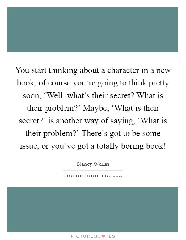 You start thinking about a character in a new book, of course you’re going to think pretty soon, ‘Well, what’s their secret? What is their problem?’ Maybe, ‘What is their secret?’ is another way of saying, ‘What is their problem?’ There’s got to be some issue, or you’ve got a totally boring book! Picture Quote #1