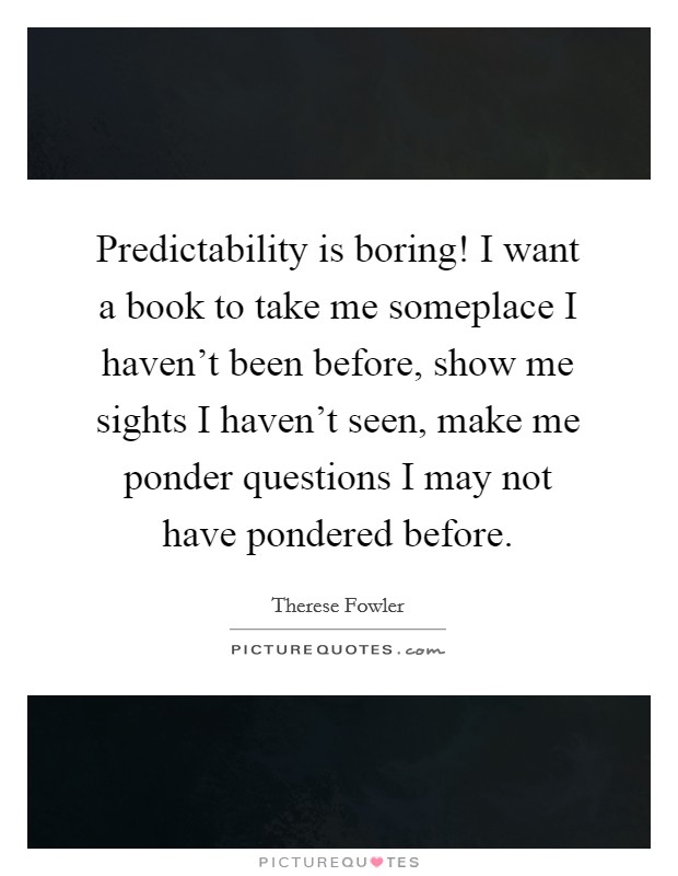 Predictability is boring! I want a book to take me someplace I haven’t been before, show me sights I haven’t seen, make me ponder questions I may not have pondered before Picture Quote #1