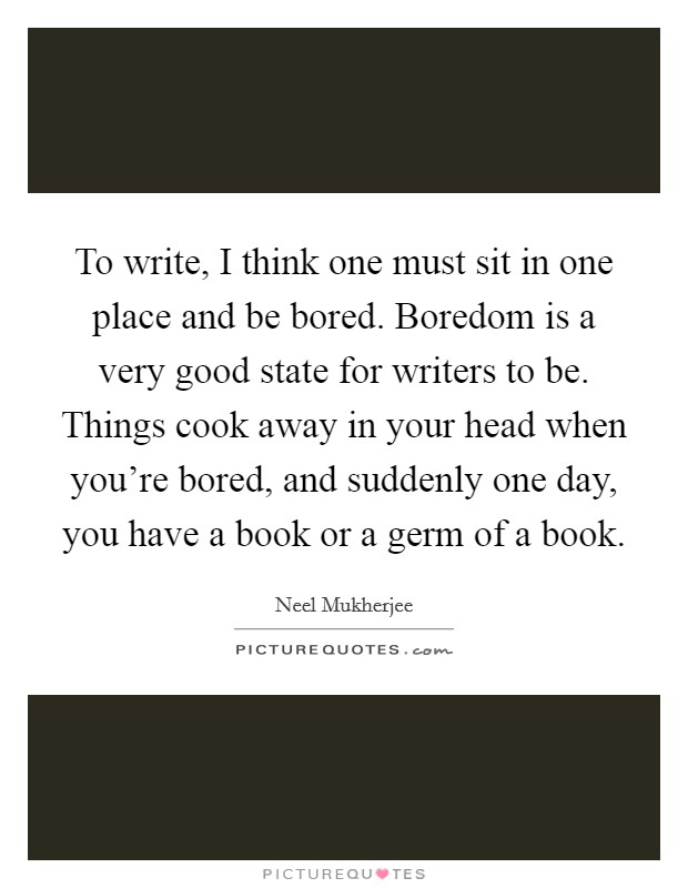 To write, I think one must sit in one place and be bored. Boredom is a very good state for writers to be. Things cook away in your head when you’re bored, and suddenly one day, you have a book or a germ of a book Picture Quote #1