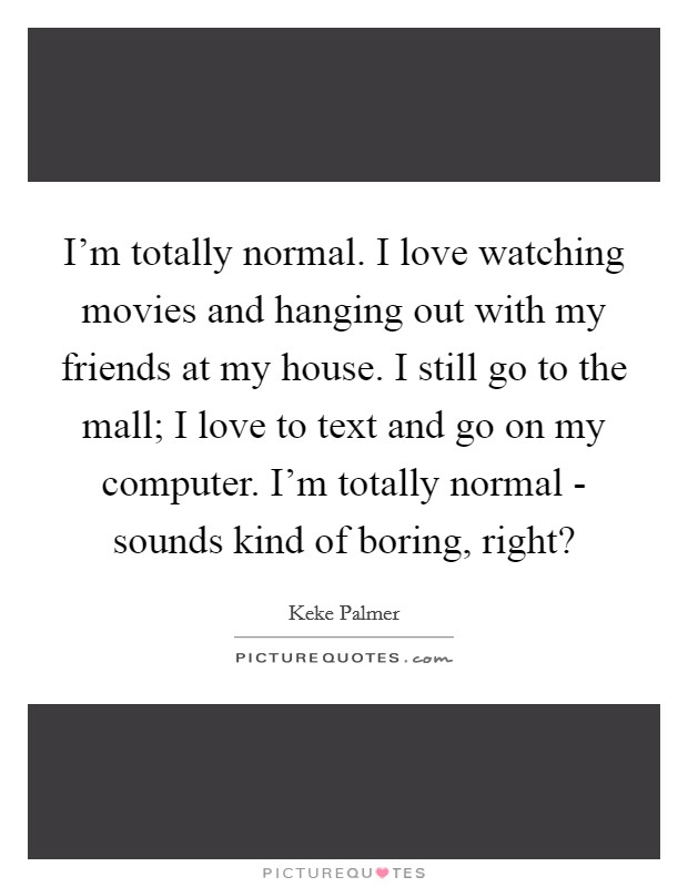 I'm totally normal. I love watching movies and hanging out with my friends at my house. I still go to the mall; I love to text and go on my computer. I'm totally normal - sounds kind of boring, right? Picture Quote #1