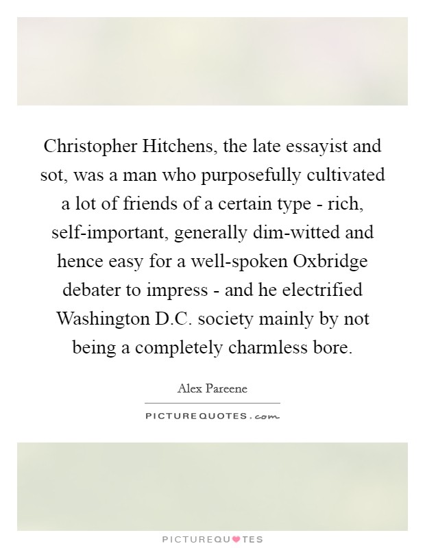 Christopher Hitchens, the late essayist and sot, was a man who purposefully cultivated a lot of friends of a certain type - rich, self-important, generally dim-witted and hence easy for a well-spoken Oxbridge debater to impress - and he electrified Washington D.C. society mainly by not being a completely charmless bore Picture Quote #1