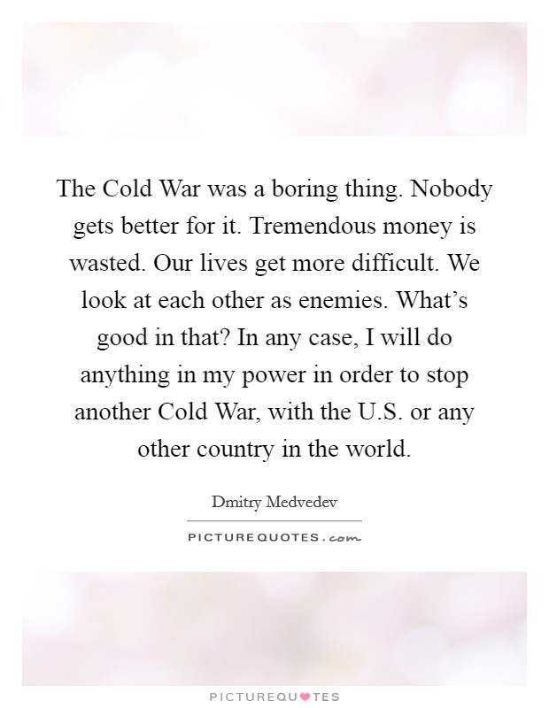The Cold War was a boring thing. Nobody gets better for it. Tremendous money is wasted. Our lives get more difficult. We look at each other as enemies. What's good in that? In any case, I will do anything in my power in order to stop another Cold War, with the U.S. or any other country in the world. Picture Quote #1