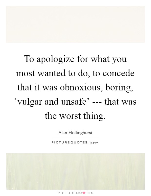 To apologize for what you most wanted to do, to concede that it was obnoxious, boring, ‘vulgar and unsafe' --- that was the worst thing. Picture Quote #1