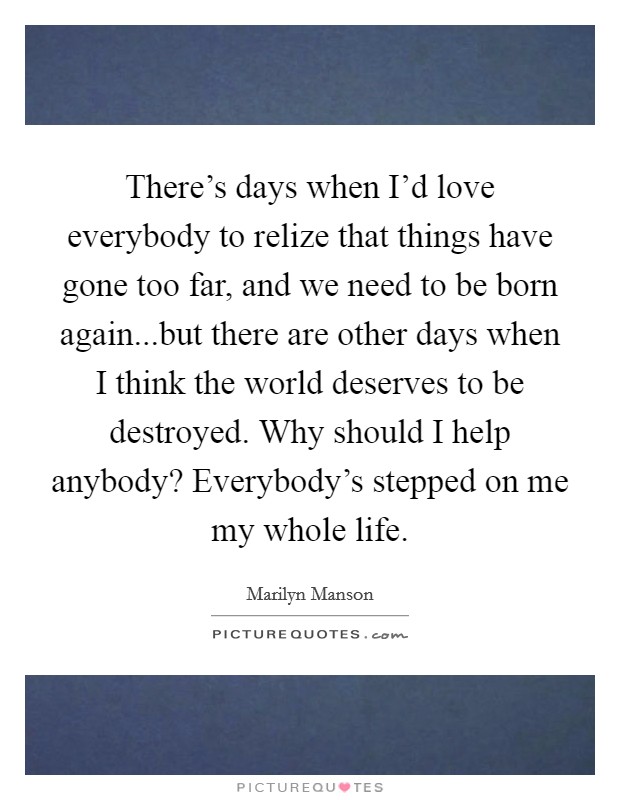 There’s days when I’d love everybody to relize that things have gone too far, and we need to be born again...but there are other days when I think the world deserves to be destroyed. Why should I help anybody? Everybody’s stepped on me my whole life Picture Quote #1