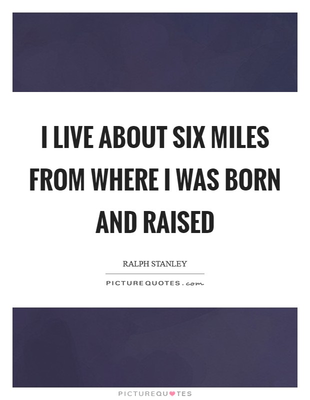 I live about six miles from where I was born and raised Picture Quote #1