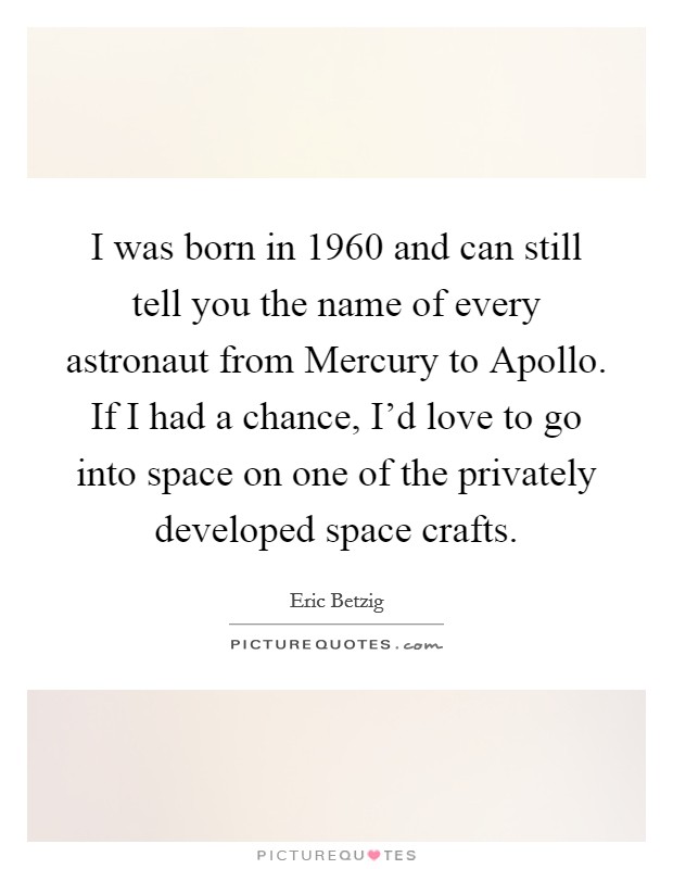 I was born in 1960 and can still tell you the name of every astronaut from Mercury to Apollo. If I had a chance, I'd love to go into space on one of the privately developed space crafts. Picture Quote #1