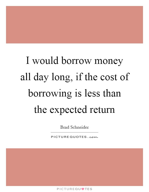I would borrow money all day long, if the cost of borrowing is less than the expected return Picture Quote #1