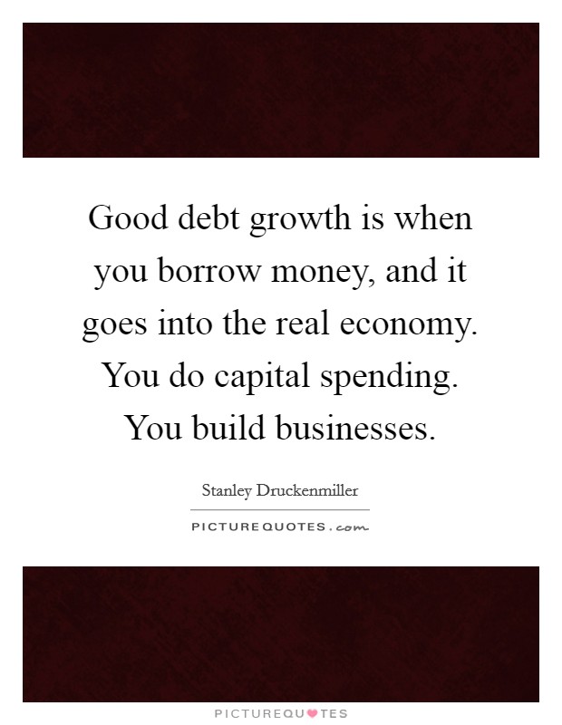 Good debt growth is when you borrow money, and it goes into the real economy. You do capital spending. You build businesses Picture Quote #1