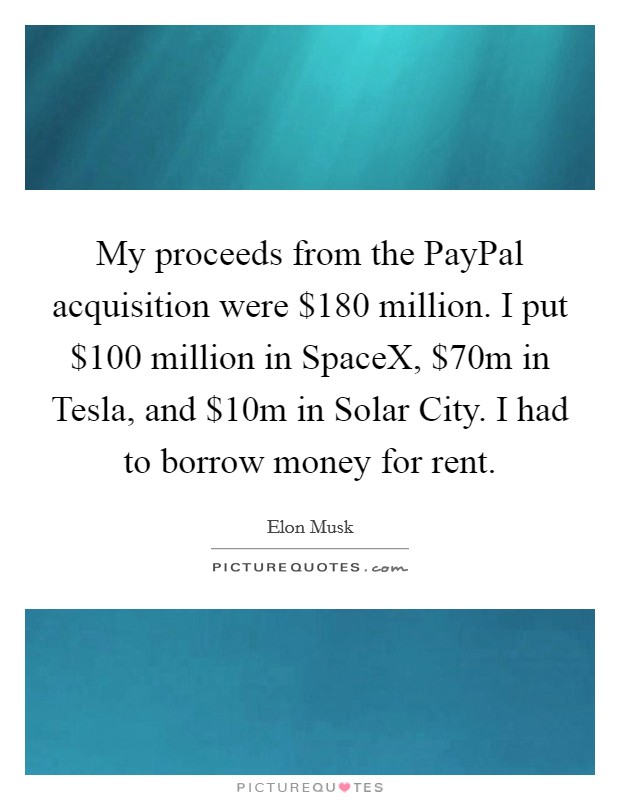 My proceeds from the PayPal acquisition were $180 million. I put $100 million in SpaceX, $70m in Tesla, and $10m in Solar City. I had to borrow money for rent Picture Quote #1
