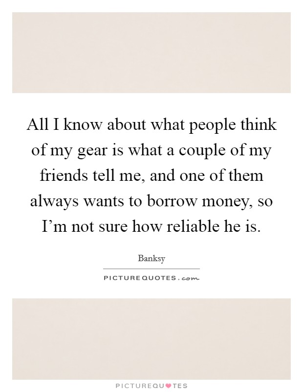All I know about what people think of my gear is what a couple of my friends tell me, and one of them always wants to borrow money, so I’m not sure how reliable he is Picture Quote #1