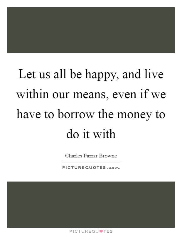 Let us all be happy, and live within our means, even if we have to borrow the money to do it with Picture Quote #1