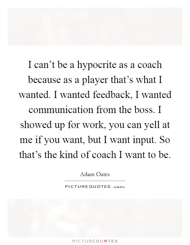 I can't be a hypocrite as a coach because as a player that's what I wanted. I wanted feedback, I wanted communication from the boss. I showed up for work, you can yell at me if you want, but I want input. So that's the kind of coach I want to be. Picture Quote #1