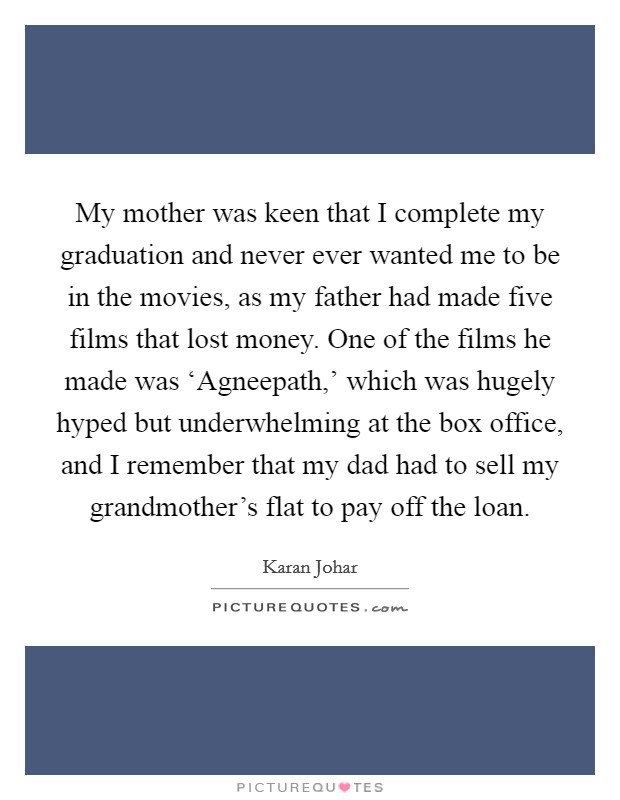 My mother was keen that I complete my graduation and never ever wanted me to be in the movies, as my father had made five films that lost money. One of the films he made was ‘Agneepath,’ which was hugely hyped but underwhelming at the box office, and I remember that my dad had to sell my grandmother’s flat to pay off the loan Picture Quote #1