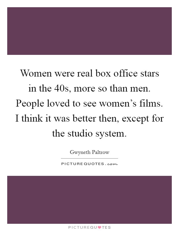 Women were real box office stars in the  40s, more so than men. People loved to see women's films. I think it was better then, except for the studio system. Picture Quote #1
