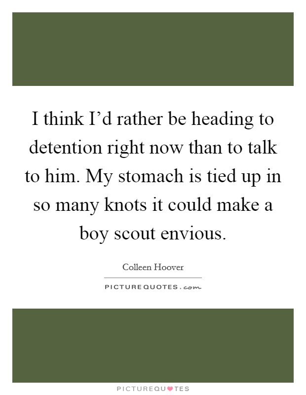 I think I’d rather be heading to detention right now than to talk to him. My stomach is tied up in so many knots it could make a boy scout envious Picture Quote #1