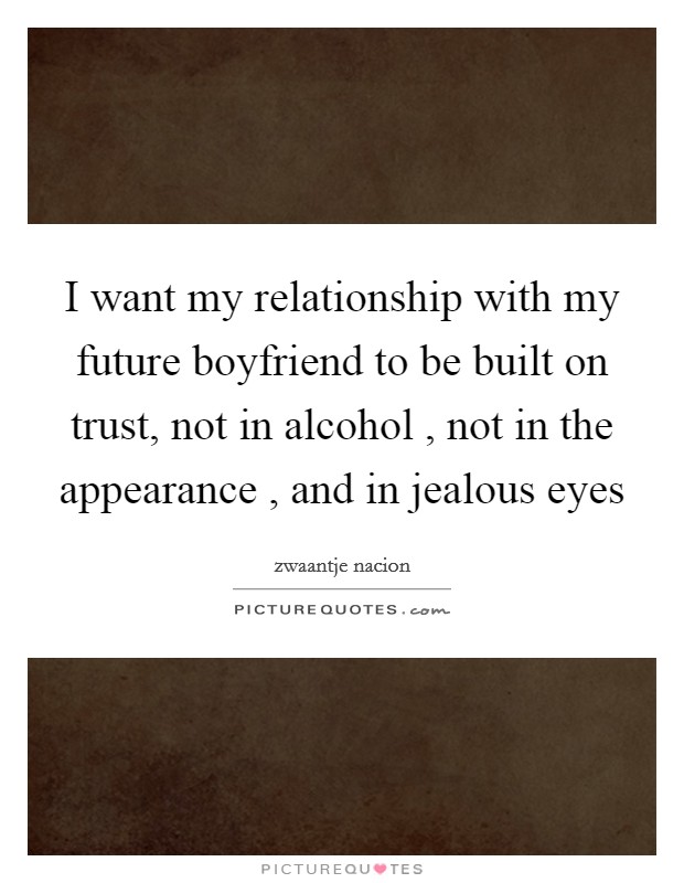I want my relationship with my future boyfriend to be built on trust, not in alcohol , not in the appearance , and in jealous eyes Picture Quote #1