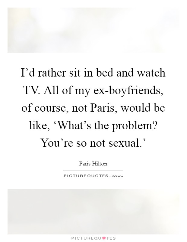 I’d rather sit in bed and watch TV. All of my ex-boyfriends, of course, not Paris, would be like, ‘What’s the problem? You’re so not sexual.’ Picture Quote #1