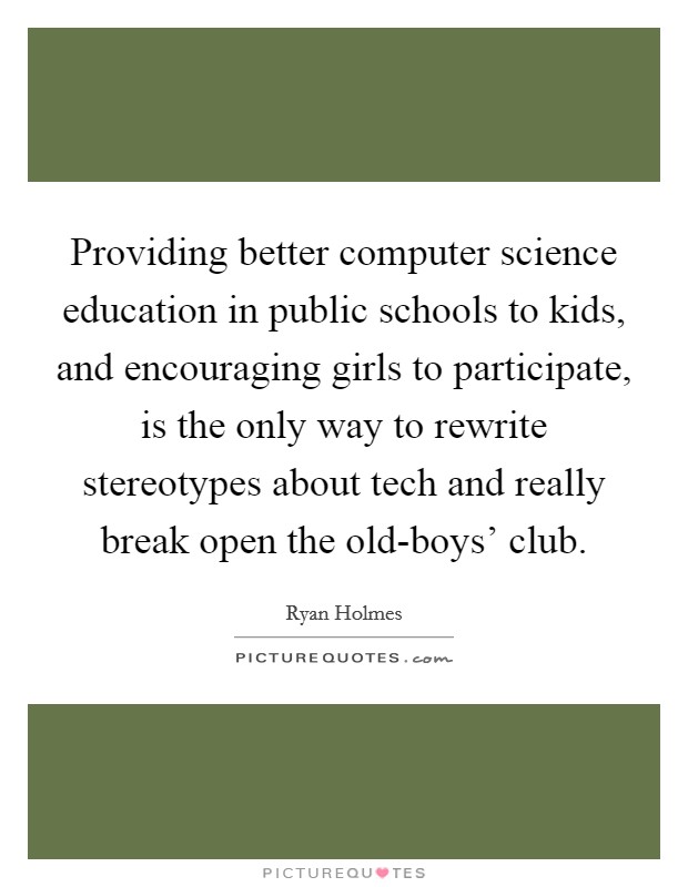 Providing better computer science education in public schools to kids, and encouraging girls to participate, is the only way to rewrite stereotypes about tech and really break open the old-boys’ club Picture Quote #1