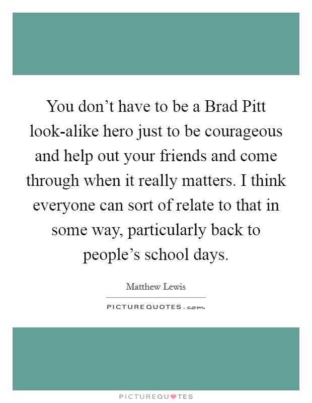 You don’t have to be a Brad Pitt look-alike hero just to be courageous and help out your friends and come through when it really matters. I think everyone can sort of relate to that in some way, particularly back to people’s school days Picture Quote #1