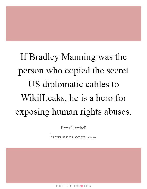 If Bradley Manning was the person who copied the secret US diplomatic cables to WikilLeaks, he is a hero for exposing human rights abuses Picture Quote #1