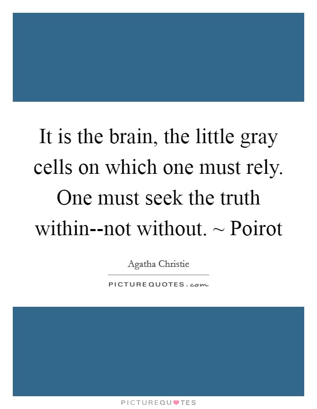 It is the brain, the little gray cells on which one must rely. One must seek the truth within--not without. ~ Poirot Picture Quote #1