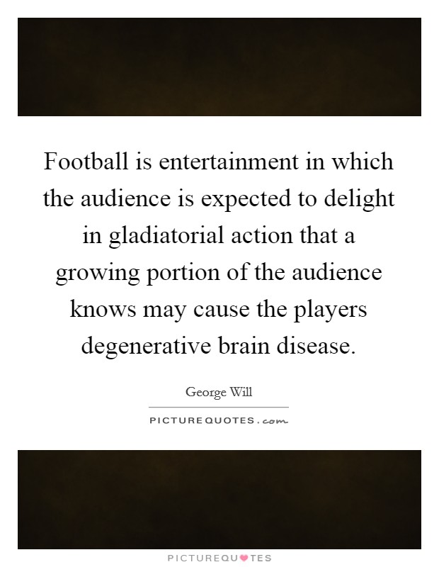 Football is entertainment in which the audience is expected to delight in gladiatorial action that a growing portion of the audience knows may cause the players degenerative brain disease Picture Quote #1