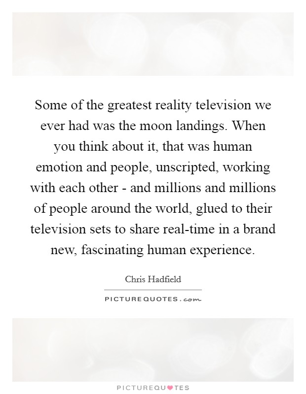 Some of the greatest reality television we ever had was the moon landings. When you think about it, that was human emotion and people, unscripted, working with each other - and millions and millions of people around the world, glued to their television sets to share real-time in a brand new, fascinating human experience. Picture Quote #1