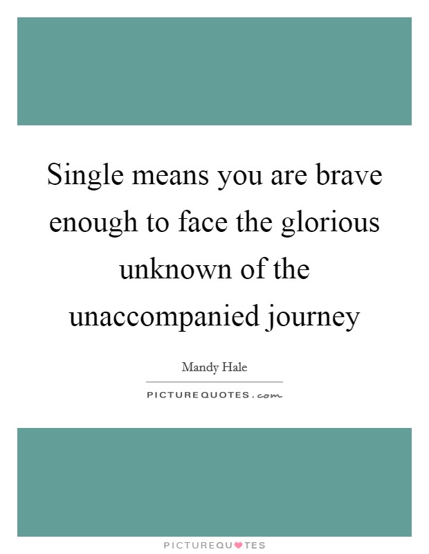 Single means you are brave enough to face the glorious unknown of the unaccompanied journey Picture Quote #1