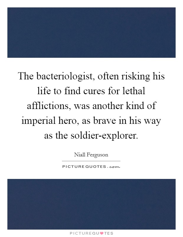 The bacteriologist, often risking his life to find cures for lethal afflictions, was another kind of imperial hero, as brave in his way as the soldier-explorer Picture Quote #1