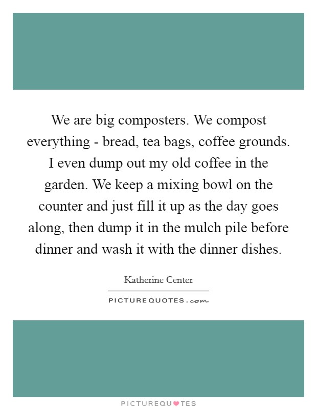 We are big composters. We compost everything - bread, tea bags, coffee grounds. I even dump out my old coffee in the garden. We keep a mixing bowl on the counter and just fill it up as the day goes along, then dump it in the mulch pile before dinner and wash it with the dinner dishes Picture Quote #1