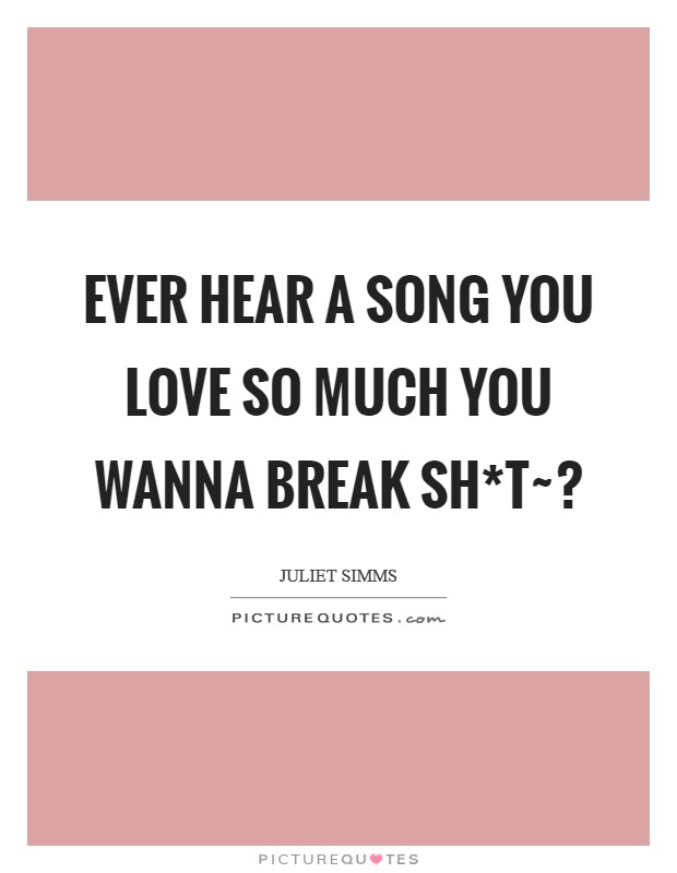 Ever hear a song you love so much you wanna break sh*t~? Picture Quote #1
