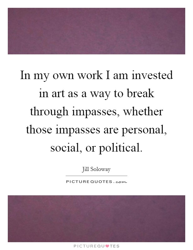 In my own work I am invested in art as a way to break through impasses, whether those impasses are personal, social, or political Picture Quote #1
