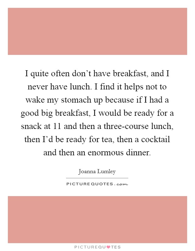I quite often don’t have breakfast, and I never have lunch. I find it helps not to wake my stomach up because if I had a good big breakfast, I would be ready for a snack at 11 and then a three-course lunch, then I’d be ready for tea, then a cocktail and then an enormous dinner Picture Quote #1