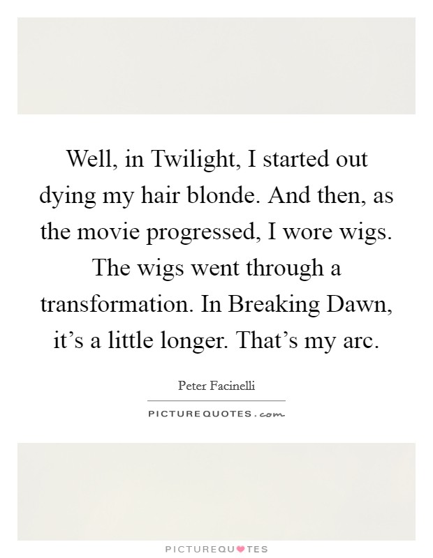 Well, in Twilight, I started out dying my hair blonde. And then, as the movie progressed, I wore wigs. The wigs went through a transformation. In Breaking Dawn, it’s a little longer. That’s my arc Picture Quote #1