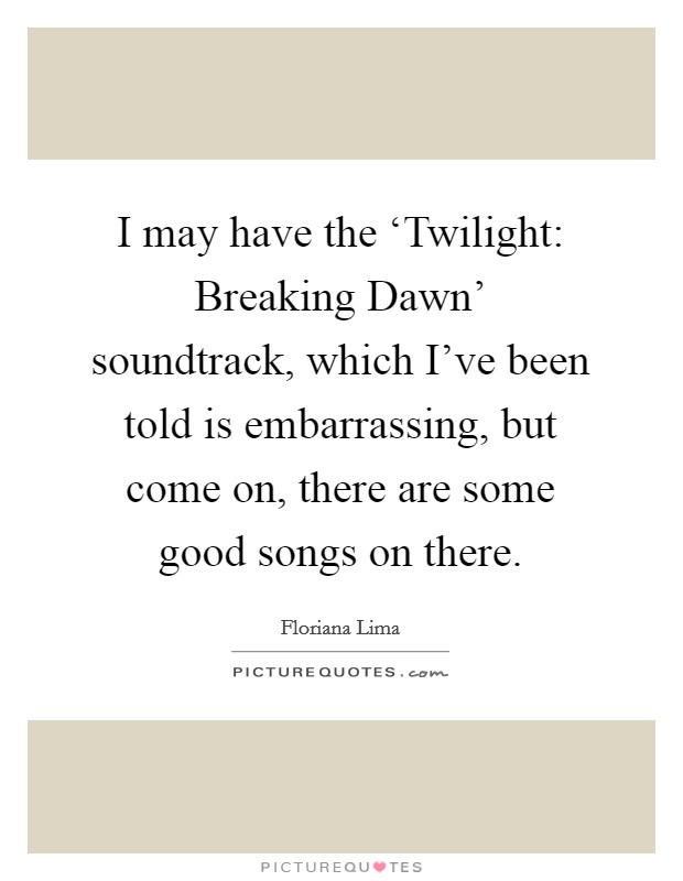 I may have the ‘Twilight: Breaking Dawn’ soundtrack, which I’ve been told is embarrassing, but come on, there are some good songs on there Picture Quote #1