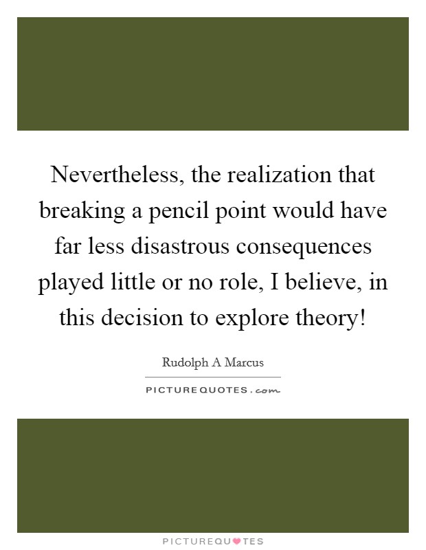 Nevertheless, the realization that breaking a pencil point would have far less disastrous consequences played little or no role, I believe, in this decision to explore theory! Picture Quote #1