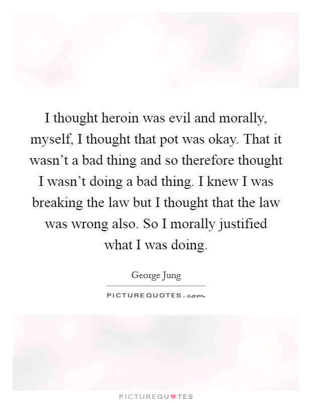 I thought heroin was evil and morally, myself, I thought that pot was okay. That it wasn’t a bad thing and so therefore thought I wasn’t doing a bad thing. I knew I was breaking the law but I thought that the law was wrong also. So I morally justified what I was doing Picture Quote #1