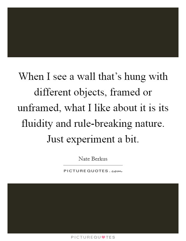 When I see a wall that's hung with different objects, framed or unframed, what I like about it is its fluidity and rule-breaking nature. Just experiment a bit. Picture Quote #1