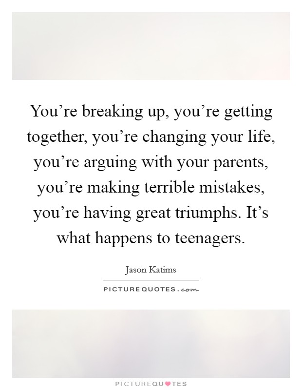 You’re breaking up, you’re getting together, you’re changing your life, you’re arguing with your parents, you’re making terrible mistakes, you’re having great triumphs. It’s what happens to teenagers Picture Quote #1